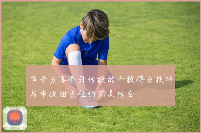 华子分享乔丹传授的干拔得分技巧与中投甜点位的完美结合