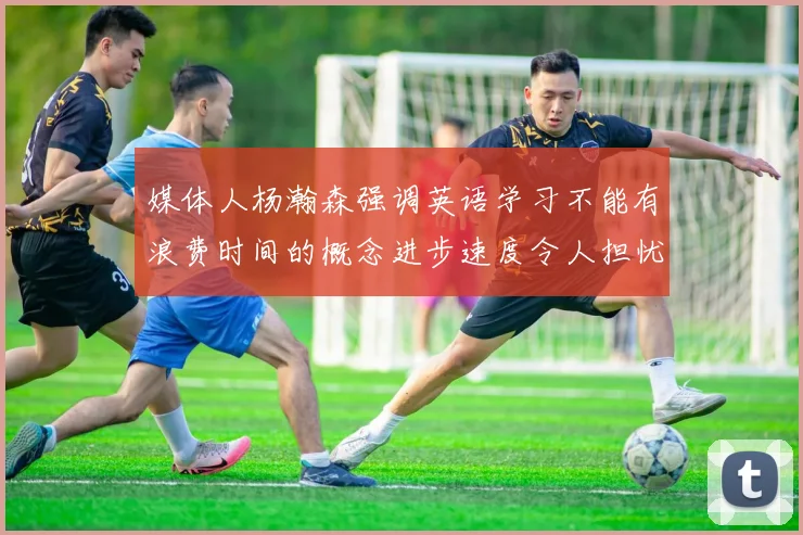 媒体人杨瀚森强调英语学习不能有浪费时间的概念进步速度令人担忧