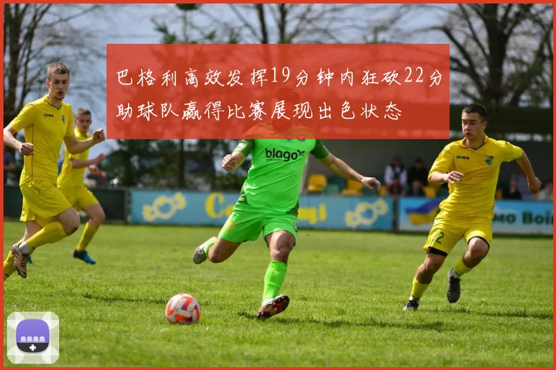 巴格利高效发挥19分钟内狂砍22分助球队赢得比赛展现出色状态