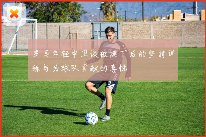 罗马年轻中卫谈被换下后的坚持训练与为球队贡献的喜悦