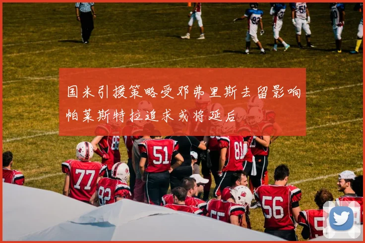 国米引援策略受邓弗里斯去留影响帕莱斯特拉追求或将延后