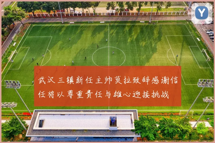 武汉三镇新任主帅莫拉致辞感谢信任将以尊重责任与雄心迎接挑战