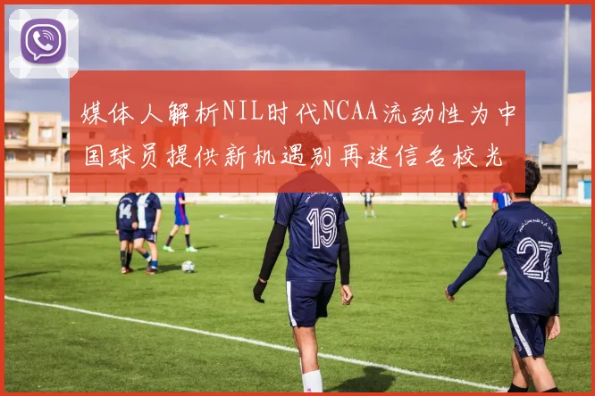 媒体人解析NIL时代NCAA流动性为中国球员提供新机遇别再迷信名校光环
