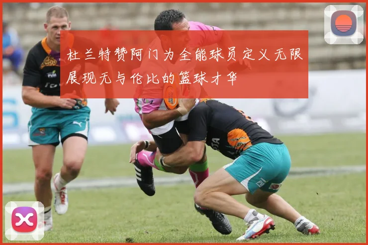 杜兰特赞阿门为全能球员定义无限展现无与伦比的篮球才华