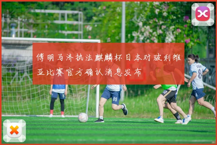 傅明马济执法麒麟杯日本对玻利维亚比赛官方确认消息发布