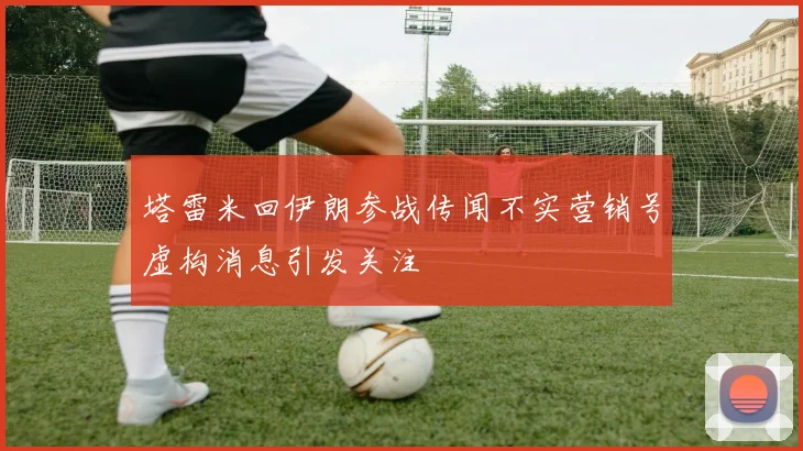 塔雷米回伊朗参战传闻不实营销号虚构消息引发关注