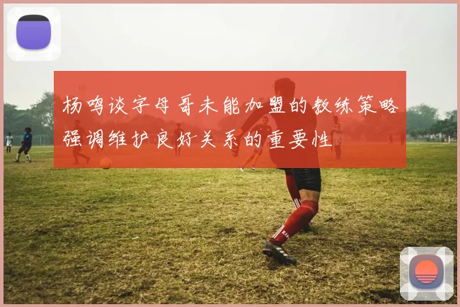 杨鸣谈字母哥未能加盟的教练策略强调维护良好关系的重要性