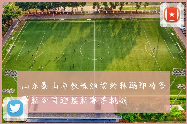 山东泰山与教练组续约韩鹏即将签署新合同迎接新赛季挑战
