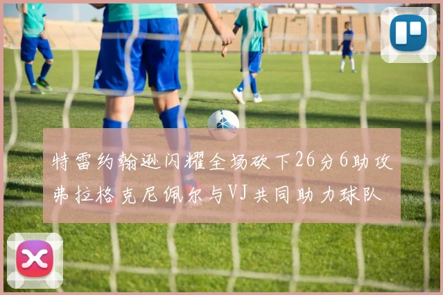 特雷约翰逊闪耀全场砍下26分6助攻弗拉格克尼佩尔与VJ共同助力球队表现出色