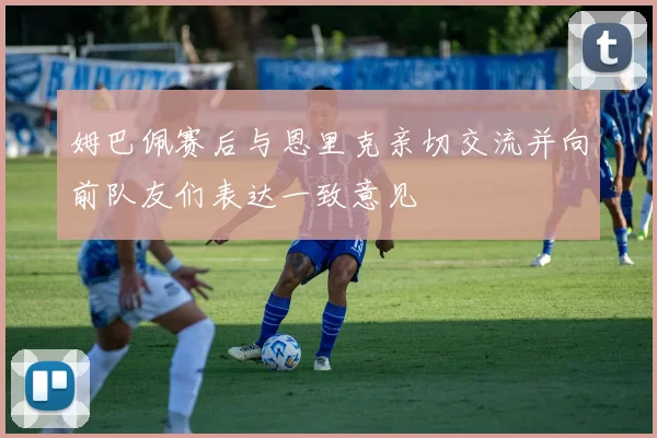 姆巴佩赛后与恩里克亲切交流并向前队友们表达一致意见