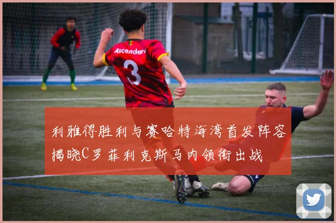 利雅得胜利与赛哈特海湾首发阵容揭晓C罗菲利克斯马内领衔出战