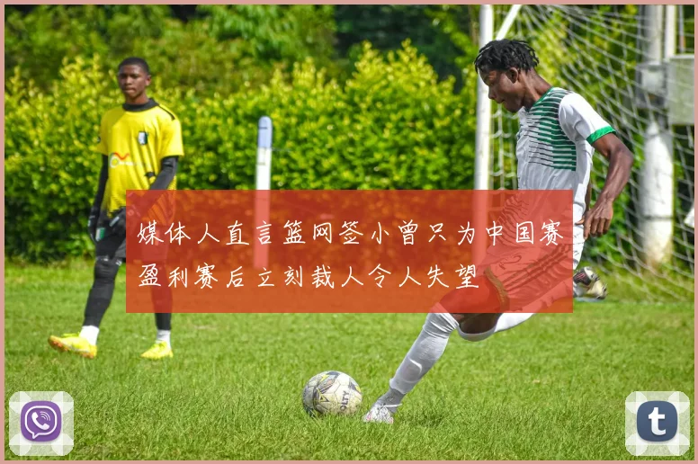 媒体人直言篮网签小曾只为中国赛盈利赛后立刻裁人令人失望