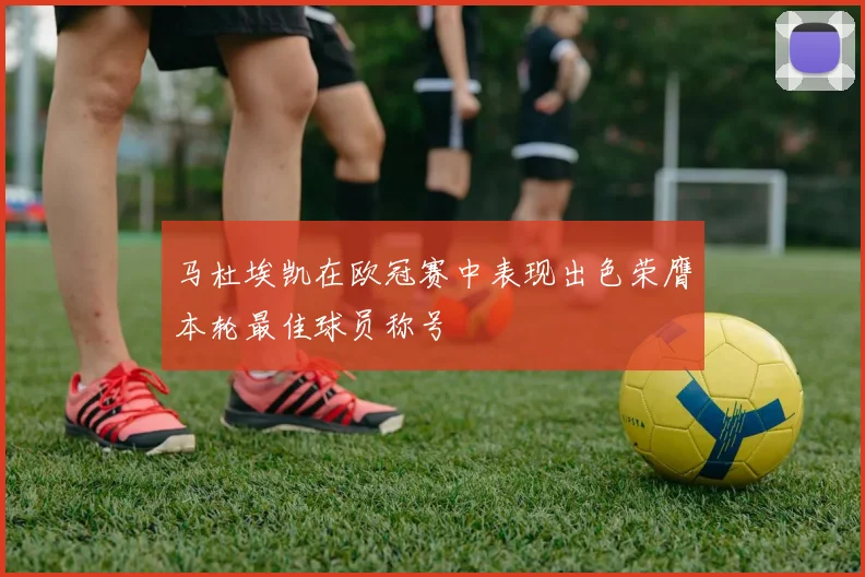 马杜埃凯在欧冠赛中表现出色荣膺本轮最佳球员称号