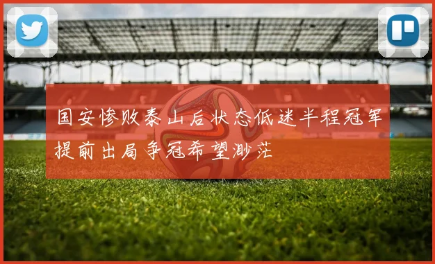 国安惨败泰山后状态低迷半程冠军提前出局争冠希望渺茫