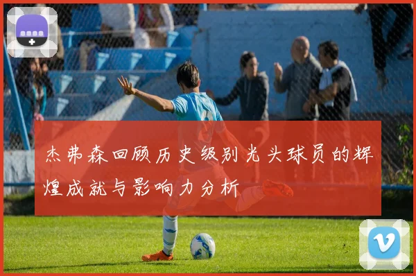 杰弗森回顾历史级别光头球员的辉煌成就与影响力分析