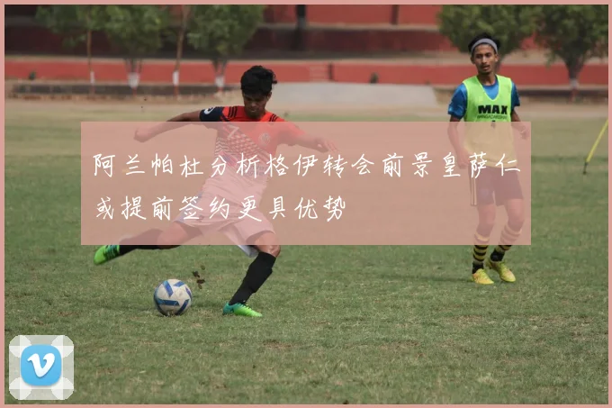 阿兰帕杜分析格伊转会前景皇萨仁或提前签约更具优势