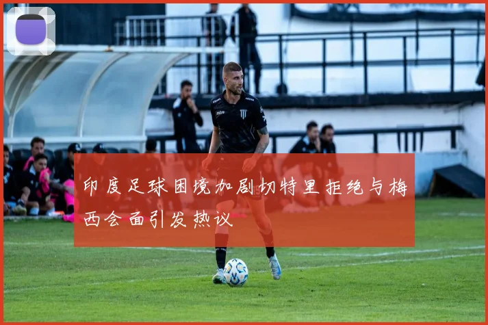 印度足球困境加剧切特里拒绝与梅西会面引发热议