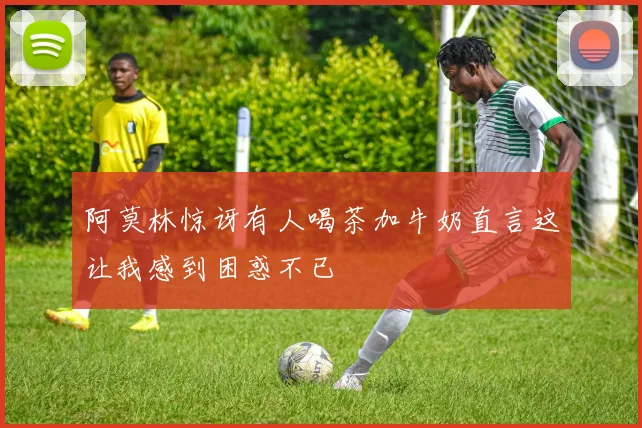 阿莫林惊讶有人喝茶加牛奶直言这让我感到困惑不已