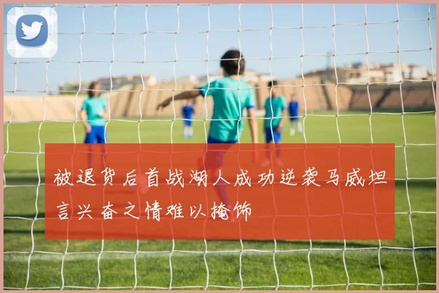 被退货后首战湖人成功逆袭马威坦言兴奋之情难以掩饰