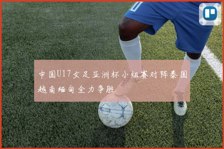 中国U17女足亚洲杯小组赛对阵泰国越南缅甸全力争胜