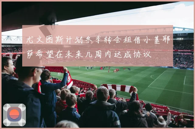 尤文图斯计划冬季转会租借小基耶萨希望在未来几周内达成协议