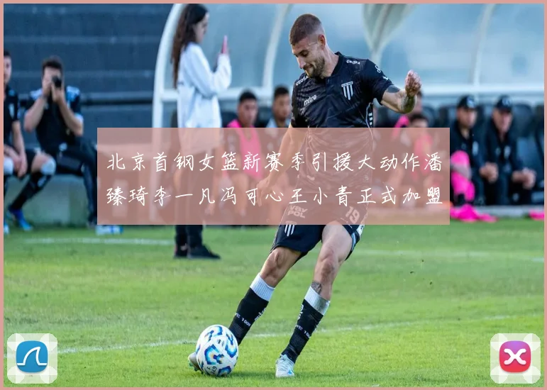 北京首钢女篮新赛季引援大动作潘臻琦李一凡冯可心王小青正式加盟