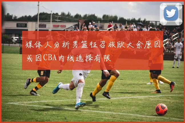 媒体人分析男篮征召旅欧大余原因或因CBA内线选择有限