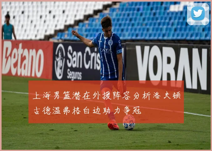上海男篮潜在外援阵容分析洛夫顿古德温弗格白边助力争冠