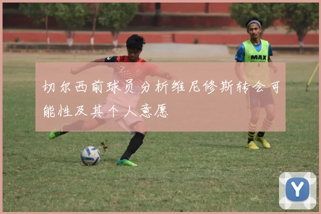 切尔西前球员分析维尼修斯转会可能性及其个人意愿