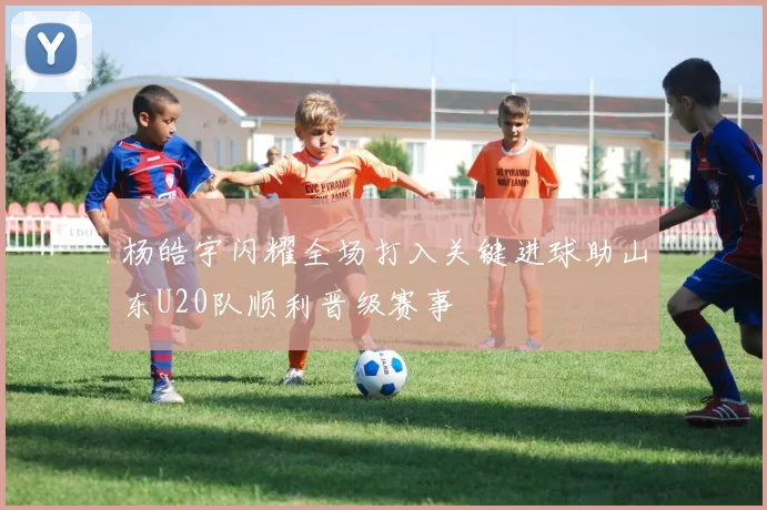 杨皓宇闪耀全场打入关键进球助山东U20队顺利晋级赛事