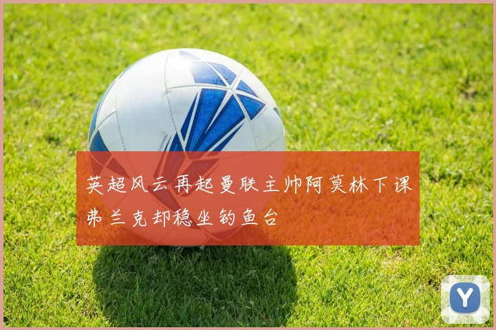 英超风云再起曼联主帅阿莫林下课弗兰克却稳坐钓鱼台