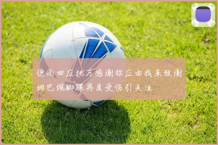 德尚回应托万感谢称应由我来致谢姆巴佩脚踝再度受伤引关注