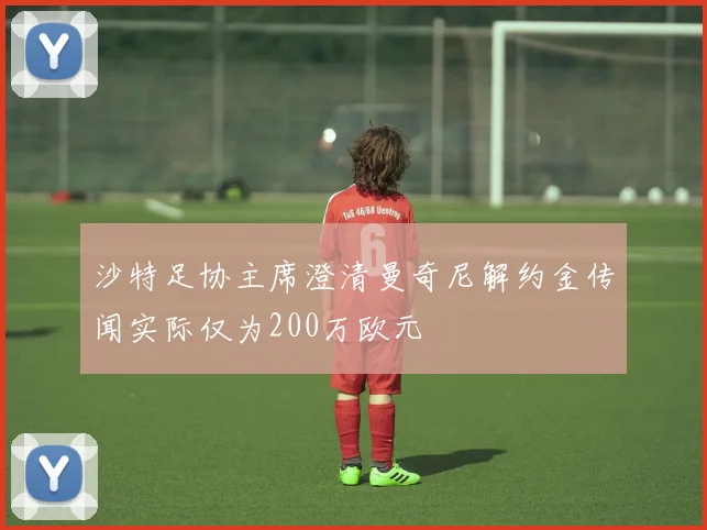 沙特足协主席澄清曼奇尼解约金传闻实际仅为200万欧元