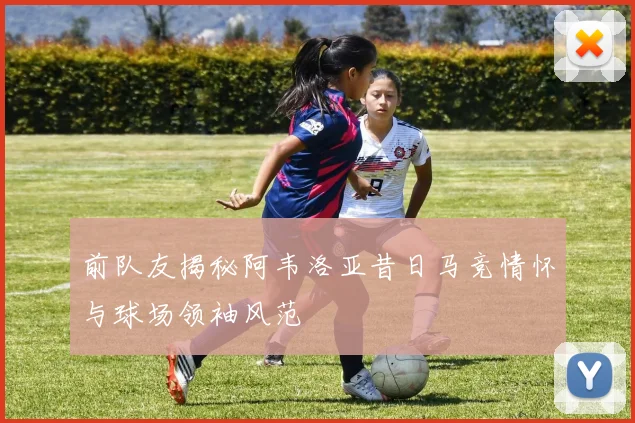 前队友揭秘阿韦洛亚昔日马竞情怀与球场领袖风范