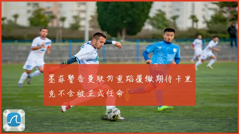 墨菲警告曼联勿重蹈覆辙期待卡里克不会被正式任命