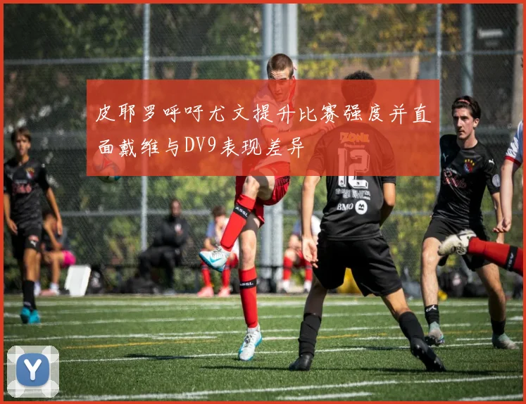 皮耶罗呼吁尤文提升比赛强度并直面戴维与DV9表现差异