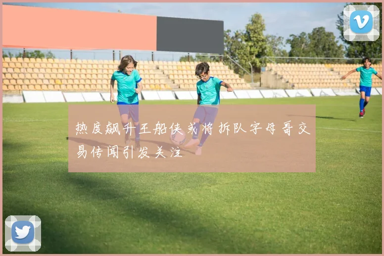热度飙升王船侠或将拆队字母哥交易传闻引发关注