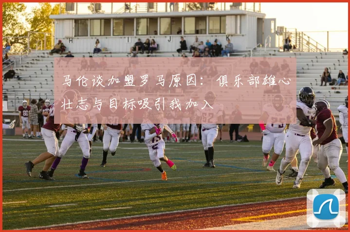 马伦谈加盟罗马原因：俱乐部雄心壮志与目标吸引我加入