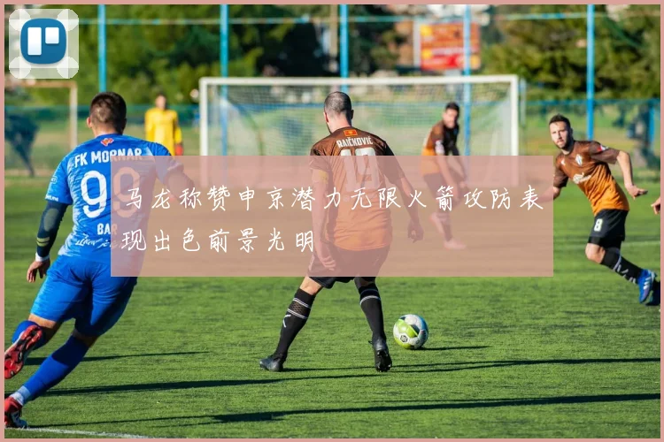 马龙称赞申京潜力无限火箭攻防表现出色前景光明