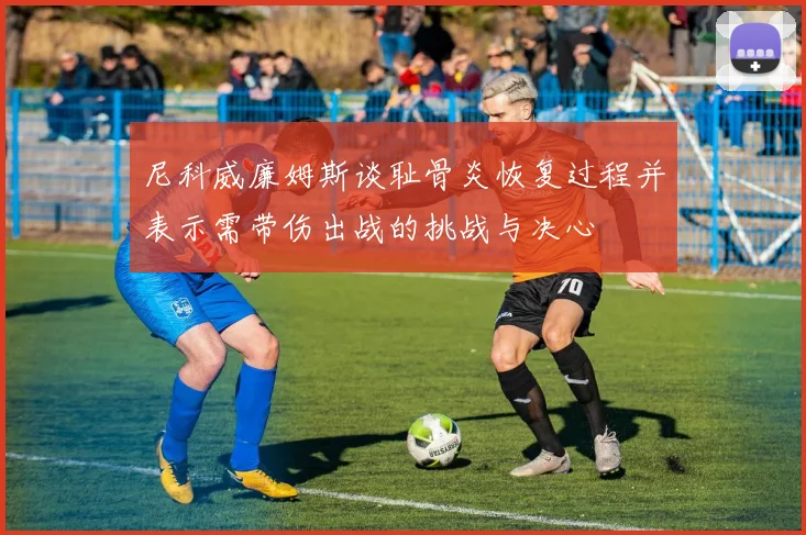 尼科威廉姆斯谈耻骨炎恢复过程并表示需带伤出战的挑战与决心