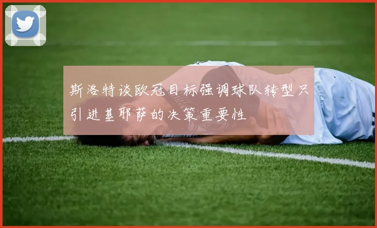 斯洛特谈欧冠目标强调球队转型只引进基耶萨的决策重要性