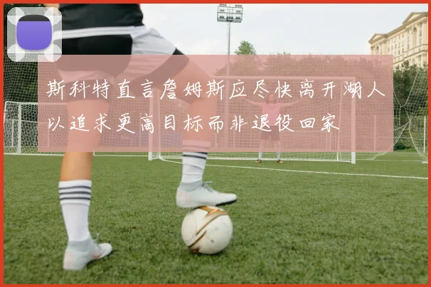 斯科特直言詹姆斯应尽快离开湖人以追求更高目标而非退役回家