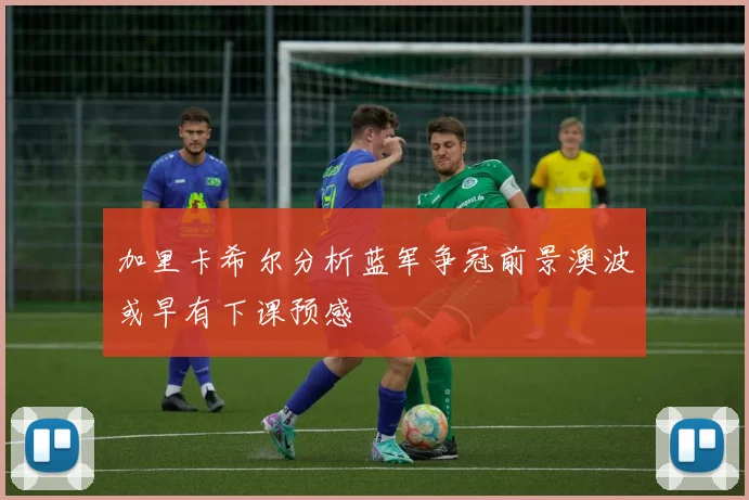 加里卡希尔分析蓝军争冠前景澳波或早有下课预感